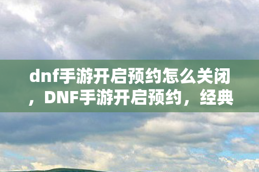 dnf手游开启预约怎么关闭，DNF手游开启预约，经典再现，你准备好了吗？