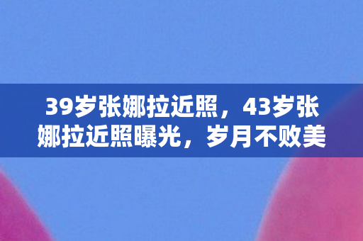 39岁张娜拉近照，43岁张娜拉近照曝光，岁月不败美人，优雅依旧