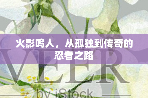 火影鸣人，从孤独到传奇的忍者之路