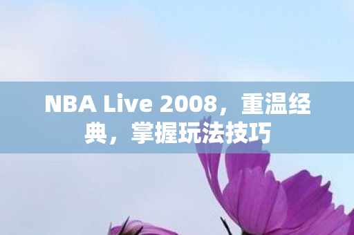 NBA Live 2008，重温经典，掌握玩法技巧