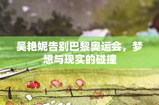 吴艳妮告别巴黎奥运会，梦想与现实的碰撞
