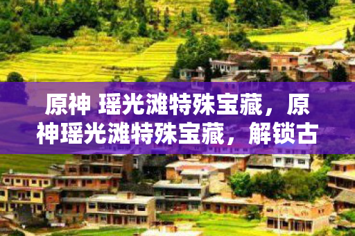 原神 瑶光滩特殊宝藏，原神瑶光滩特殊宝藏，解锁古老遗迹的奥秘