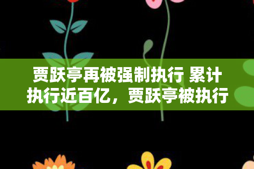 贾跃亭再被强制执行 累计执行近百亿，贾跃亭被执行金额背后的商业与法律责任
