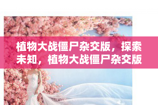 植物大战僵尸杂交版，探索未知，植物大战僵尸杂交版手机版下载指南