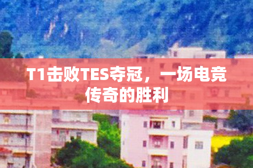 T1击败TES夺冠，一场电竞传奇的胜利