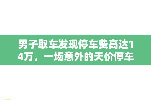 男子取车发现停车费高达14万，一场意外的天价停车费