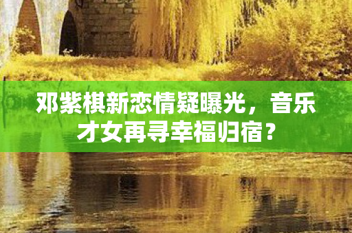 邓紫棋新恋情疑曝光，音乐才女再寻幸福归宿？
