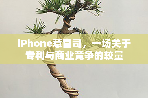 iPhone惹官司，一场关于专利与商业竞争的较量
