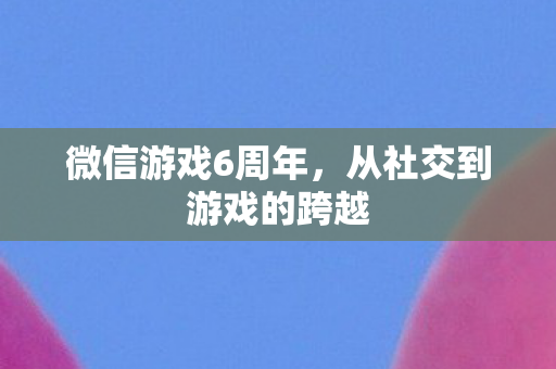 微信游戏6周年，从社交到游戏的跨越