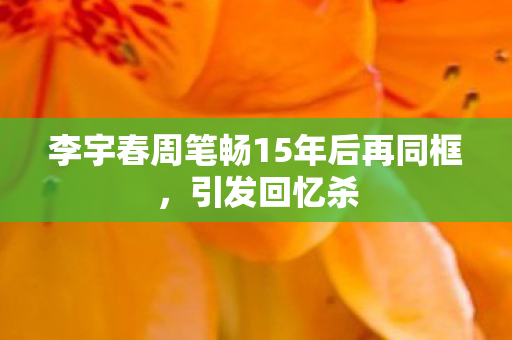 李宇春周笔畅15年后再同框，引发回忆杀