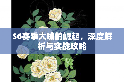 S6赛季大嘴的崛起，深度解析与实战攻略