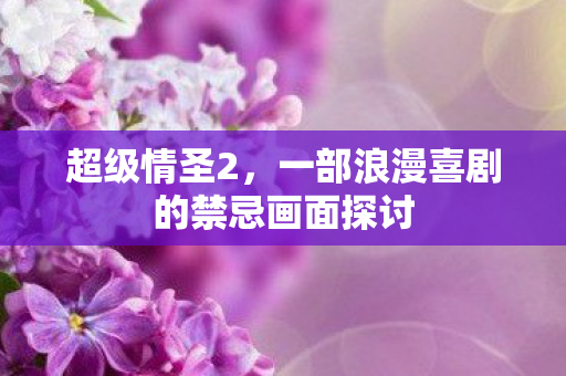 超级情圣2，一部浪漫喜剧的禁忌画面探讨