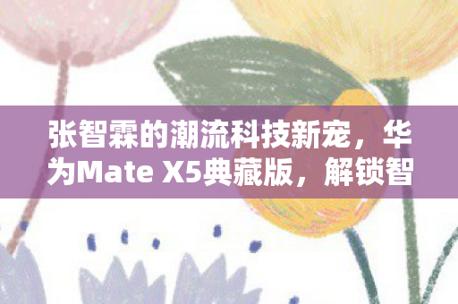 张智霖的潮流科技新宠，华为Mate X5典藏版，解锁智能生活新风尚