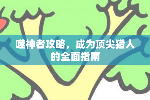噬神者攻略,成为顶尖猎人的全面指南 噬神者攻略,成为顶尖猎人的全面指南