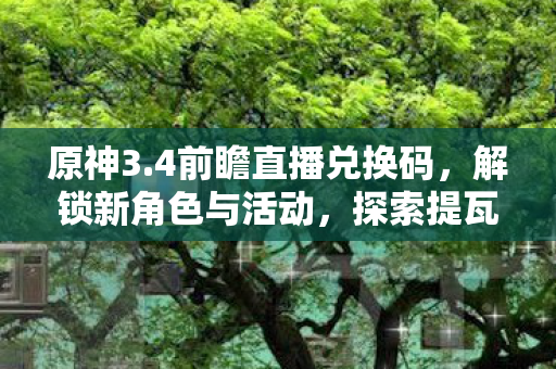 原神3.4前瞻直播兑换码，解锁新角色与活动，探索提瓦特大陆的无限可能