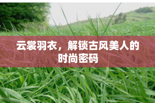 云裳羽衣，解锁古风美人的时尚密码