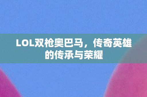 LOL双枪奥巴马，传奇英雄的传承与荣耀