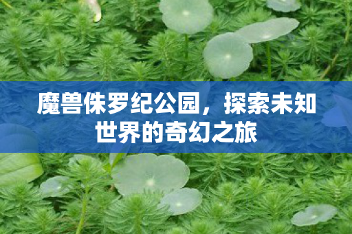魔兽侏罗纪公园,探索未知世界的奇幻之旅 魔兽侏罗纪公园,探索未知世界的奇幻之旅