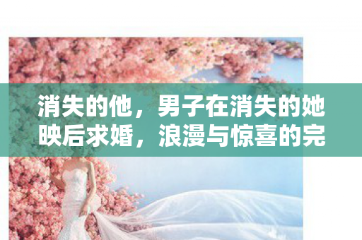 消失的他，男子在消失的她映后求婚，浪漫与惊喜的完美融合