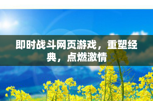 即时战斗网页游戏，重塑经典，点燃激情