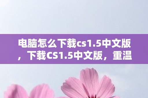 电脑怎么下载cs1.5中文版，下载CS1.5中文版，重温经典射击游戏的怀旧之旅