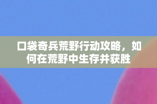 口袋奇兵荒野行动攻略，如何在荒野中生存并获胜