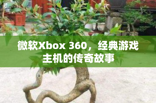 微软Xbox 360，经典游戏主机的传奇故事