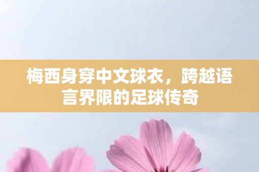 梅西身穿中文球衣，跨越语言界限的足球传奇