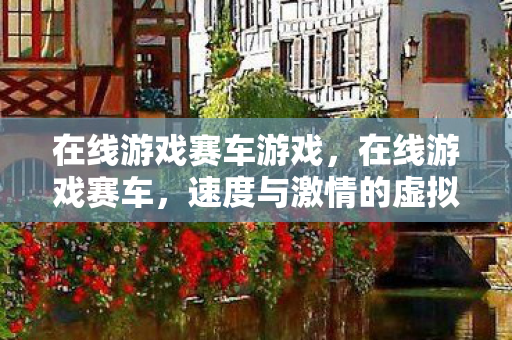 在线游戏赛车游戏，在线游戏赛车，速度与激情的虚拟较量