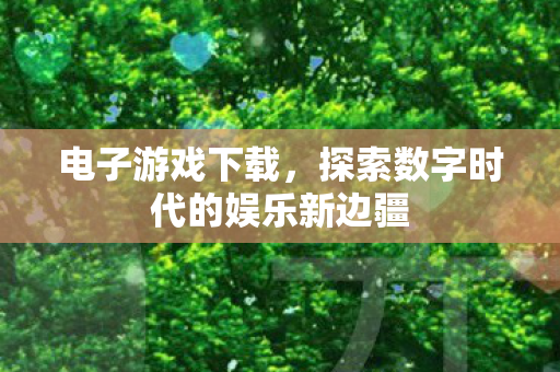 电子游戏下载，探索数字时代的娱乐新边疆