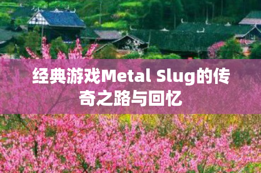 经典游戏Metal Slug的传奇之路与回忆
