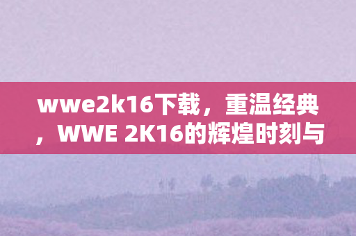 wwe2k16下载,重温经典,WWE 2K16的辉煌时刻与游戏特色 wwe2k16下载,重温经典,WWE 2K16的辉煌时刻与游戏特色