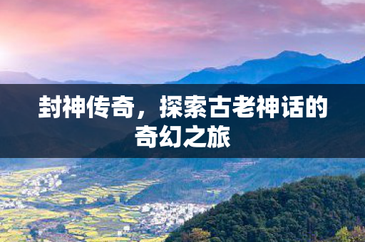 封神传奇,探索古老神话的奇幻之旅 封神传奇,探索古老神话的奇幻之旅