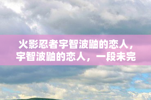 火影忍者宇智波鼬的恋人，宇智波鼬的恋人，一段未完的故事
