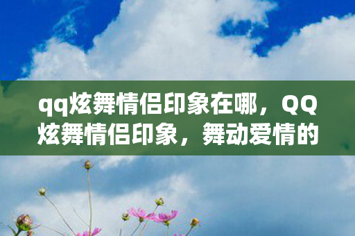 qq炫舞情侣印象在哪，QQ炫舞情侣印象，舞动爱情的旋律
