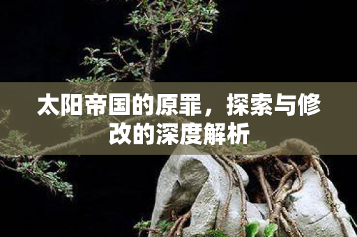 太阳帝国的原罪，探索与修改的深度解析