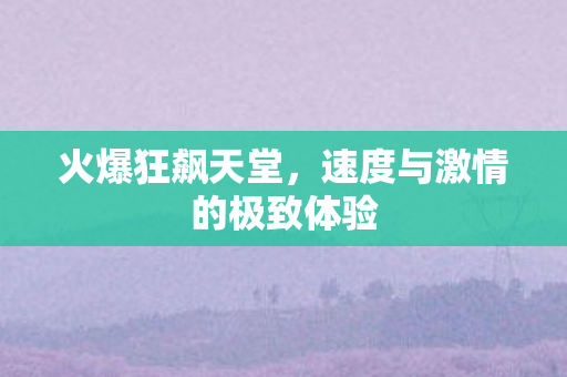 火爆狂飙天堂，速度与激情的极致体验