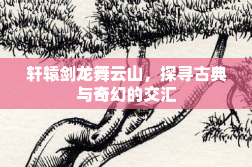 轩辕剑龙舞云山，探寻古典与奇幻的交汇