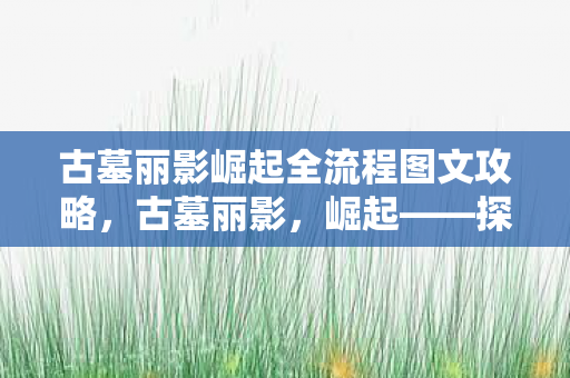 古墓丽影崛起全流程图文攻略,古墓丽影,崛起——探索劳拉·克劳馥的传奇之旅 古墓丽影崛起全流程图文攻略,古墓丽影,崛起——探索劳拉·克劳馥的传奇之旅