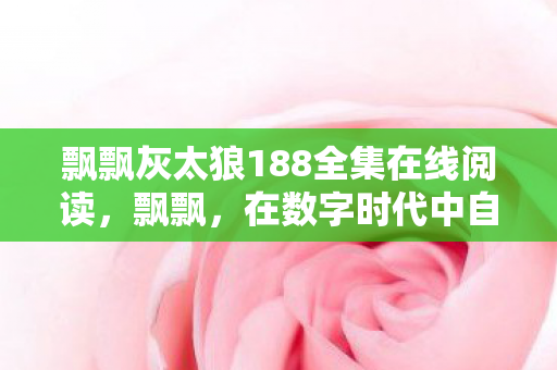 飘飘灰太狼188全集在线阅读,飘飘,在数字时代中自由飞翔 飘飘灰太狼188全集在线阅读,飘飘,在数字时代中自由飞翔