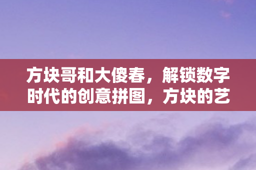 方块哥和大傻春,解锁数字时代的创意拼图,方块的艺术与无限可能 方块哥和大傻春,解锁数字时代的创意拼图,方块的艺术与无限可能