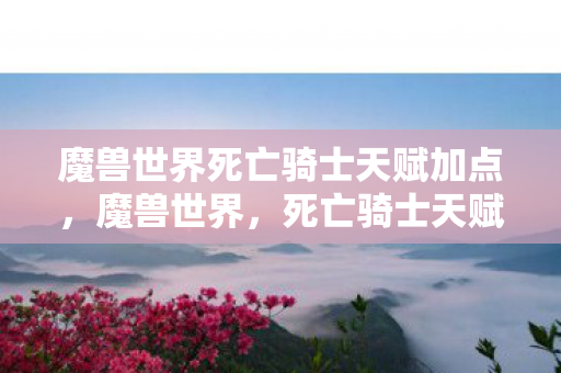 魔兽世界死亡骑士天赋加点，魔兽世界，死亡骑士天赋详解