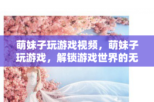 萌妹子玩游戏视频,萌妹子玩游戏,解锁游戏世界的无限可能 萌妹子玩游戏视频,萌妹子玩游戏,解锁游戏世界的无限可能