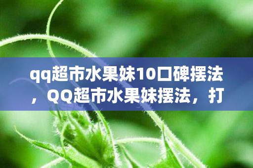 qq超市水果妹10口碑摆法，QQ超市水果妹摆法，打造吸引顾客的艺术布局