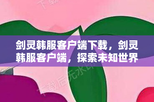 剑灵韩服客户端下载,剑灵韩服客户端,探索未知世界的奇幻之旅 剑灵韩服客户端下载,剑灵韩服客户端,探索未知世界的奇幻之旅