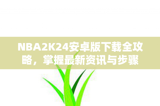 NBA2K24安卓版下载全攻略，掌握最新资讯与步骤