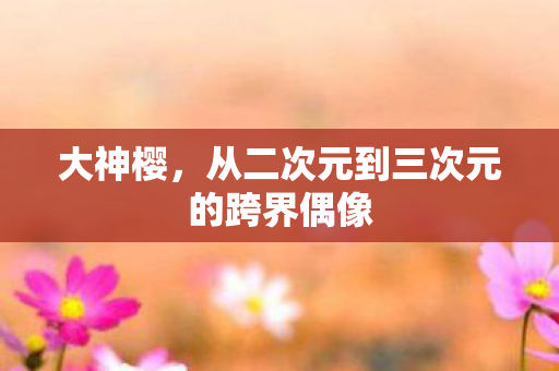 大神樱，从二次元到三次元的跨界偶像