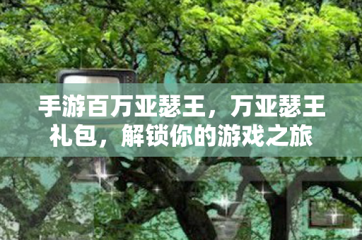 手游百万亚瑟王,万亚瑟王礼包,解锁你的游戏之旅 手游百万亚瑟王,万亚瑟王礼包,解锁你的游戏之旅