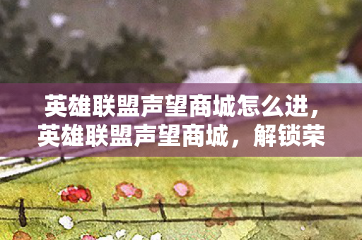 英雄联盟声望商城怎么进，英雄联盟声望商城，解锁荣耀，兑换梦想的殿堂