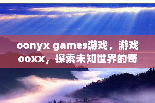 oonyx games游戏,游戏ooxx,探索未知世界的奇妙之旅 oonyx games游戏,游戏ooxx,探索未知世界的奇妙之旅